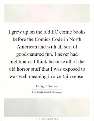 I grew up on the old EC comic books before the Comics Code in North American and with all sort of good-natured fun. I never had nightmares I think because all of the old horror stuff that I was exposed to was well meaning in a certain sense Picture Quote #1