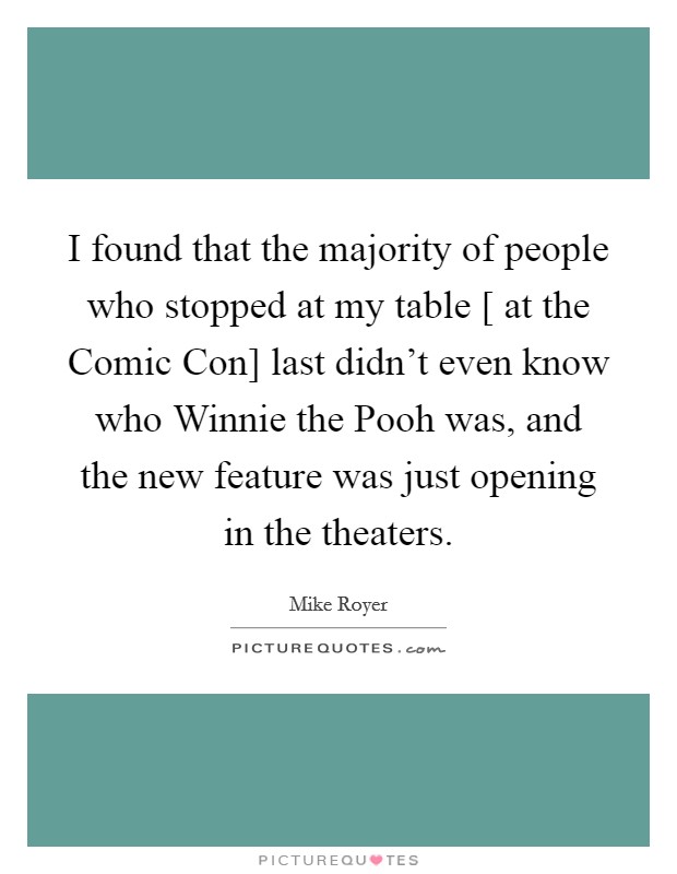 I found that the majority of people who stopped at my table [ at the Comic Con] last didn't even know who Winnie the Pooh was, and the new feature was just opening in the theaters. Picture Quote #1