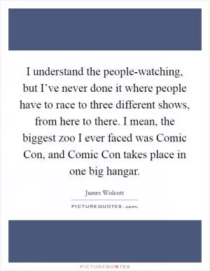 I understand the people-watching, but I’ve never done it where people have to race to three different shows, from here to there. I mean, the biggest zoo I ever faced was Comic Con, and Comic Con takes place in one big hangar Picture Quote #1