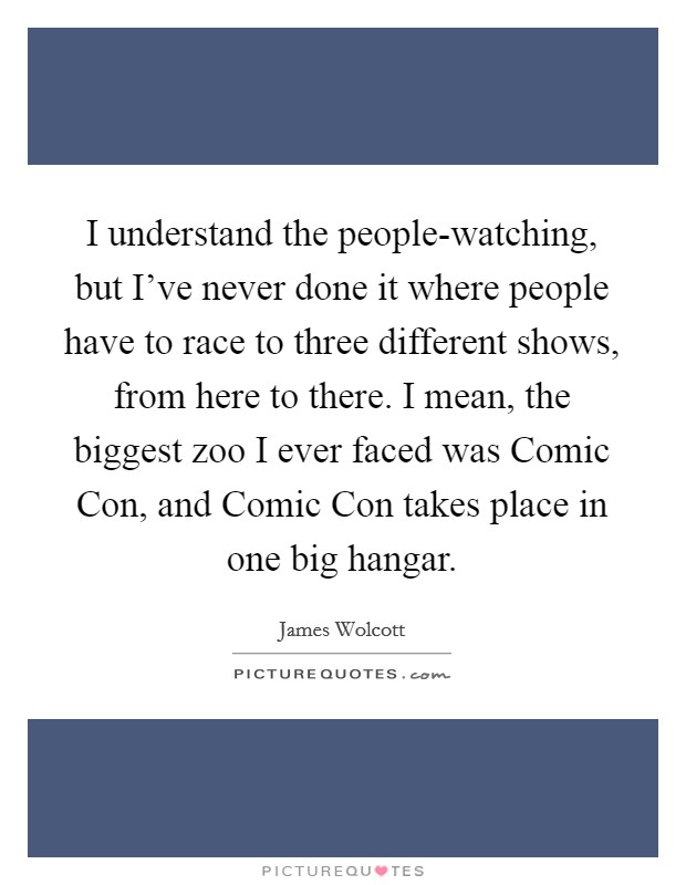 I understand the people-watching, but I've never done it where people have to race to three different shows, from here to there. I mean, the biggest zoo I ever faced was Comic Con, and Comic Con takes place in one big hangar. Picture Quote #1