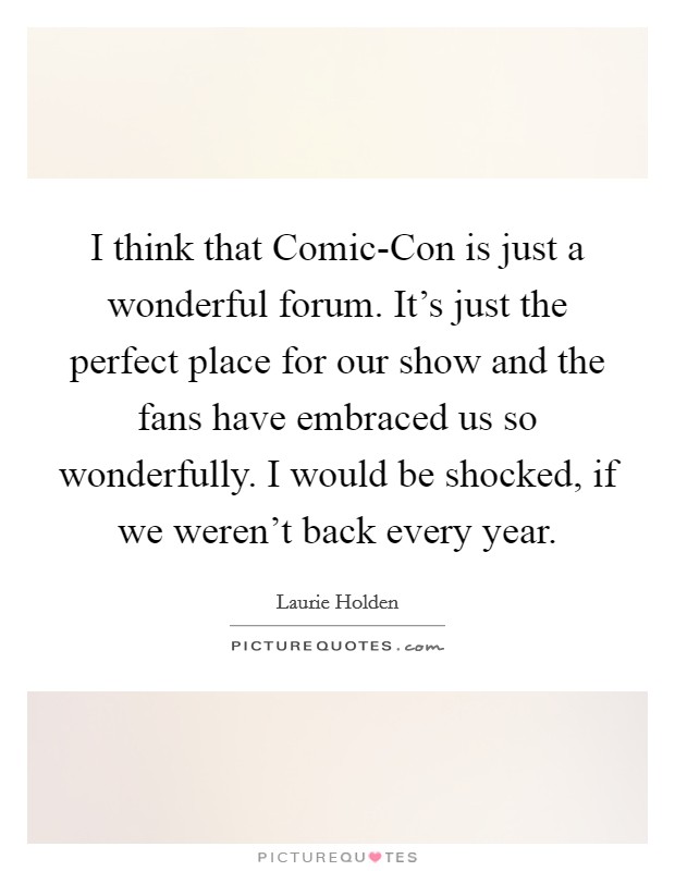 I think that Comic-Con is just a wonderful forum. It's just the perfect place for our show and the fans have embraced us so wonderfully. I would be shocked, if we weren't back every year. Picture Quote #1