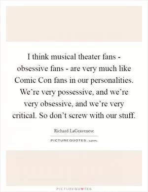 I think musical theater fans - obsessive fans - are very much like Comic Con fans in our personalities. We’re very possessive, and we’re very obsessive, and we’re very critical. So don’t screw with our stuff Picture Quote #1
