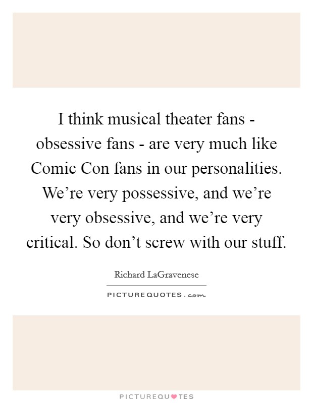 I think musical theater fans - obsessive fans - are very much like Comic Con fans in our personalities. We're very possessive, and we're very obsessive, and we're very critical. So don't screw with our stuff. Picture Quote #1