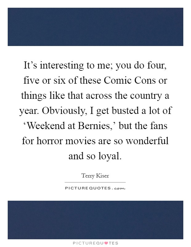 It's interesting to me; you do four, five or six of these Comic Cons or things like that across the country a year. Obviously, I get busted a lot of ‘Weekend at Bernies,' but the fans for horror movies are so wonderful and so loyal. Picture Quote #1