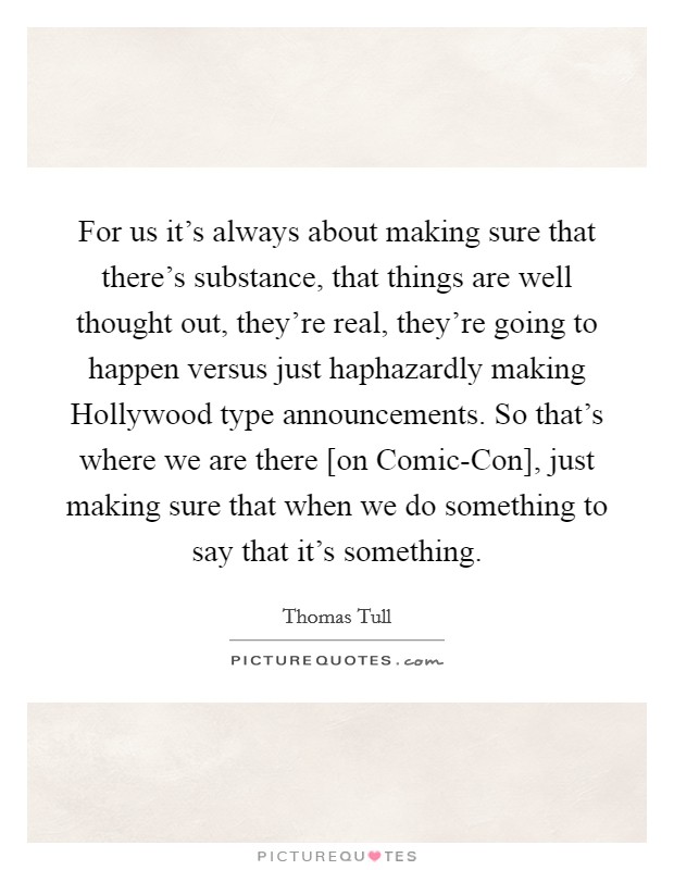For us it's always about making sure that there's substance, that things are well thought out, they're real, they're going to happen versus just haphazardly making Hollywood type announcements. So that's where we are there [on Comic-Con], just making sure that when we do something to say that it's something. Picture Quote #1