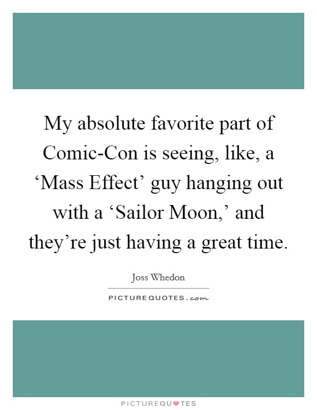 My absolute favorite part of Comic-Con is seeing, like, a ‘Mass Effect' guy hanging out with a ‘Sailor Moon,' and they're just having a great time. Picture Quote #1