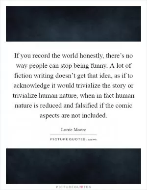 If you record the world honestly, there’s no way people can stop being funny. A lot of fiction writing doesn’t get that idea, as if to acknowledge it would trivialize the story or trivialize human nature, when in fact human nature is reduced and falsified if the comic aspects are not included Picture Quote #1