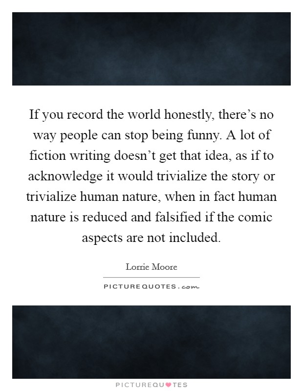 If you record the world honestly, there's no way people can stop being funny. A lot of fiction writing doesn't get that idea, as if to acknowledge it would trivialize the story or trivialize human nature, when in fact human nature is reduced and falsified if the comic aspects are not included. Picture Quote #1
