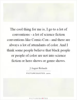 The cool thing for me is, I go to a lot of conventions - a lot of science fiction conventions like Comic-Con - and there are always a lot of attendants of color. And I think some people believe that black people or people of color are not into science fiction or hero shows or genre shows Picture Quote #1