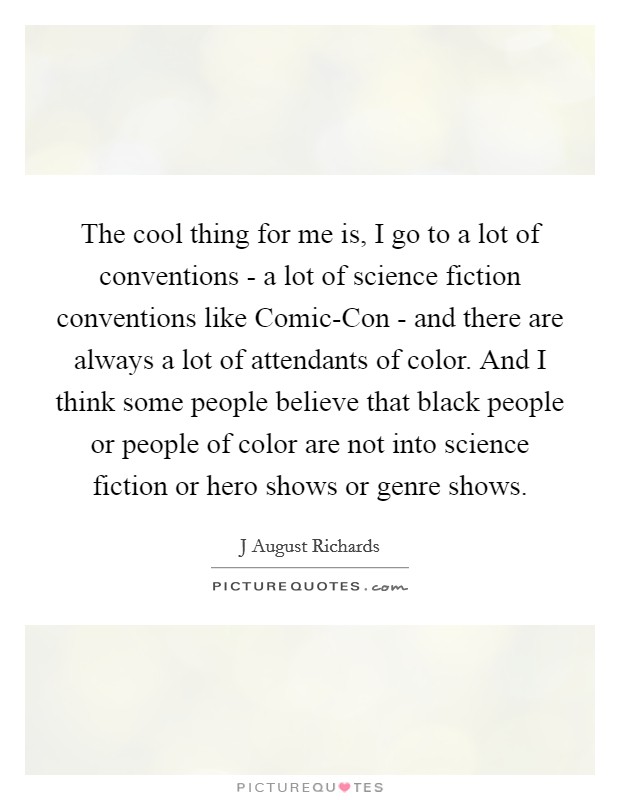 The cool thing for me is, I go to a lot of conventions - a lot of science fiction conventions like Comic-Con - and there are always a lot of attendants of color. And I think some people believe that black people or people of color are not into science fiction or hero shows or genre shows. Picture Quote #1