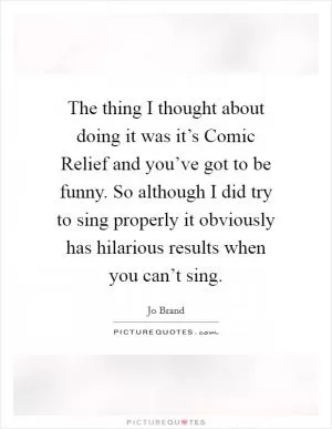 The thing I thought about doing it was it’s Comic Relief and you’ve got to be funny. So although I did try to sing properly it obviously has hilarious results when you can’t sing Picture Quote #1