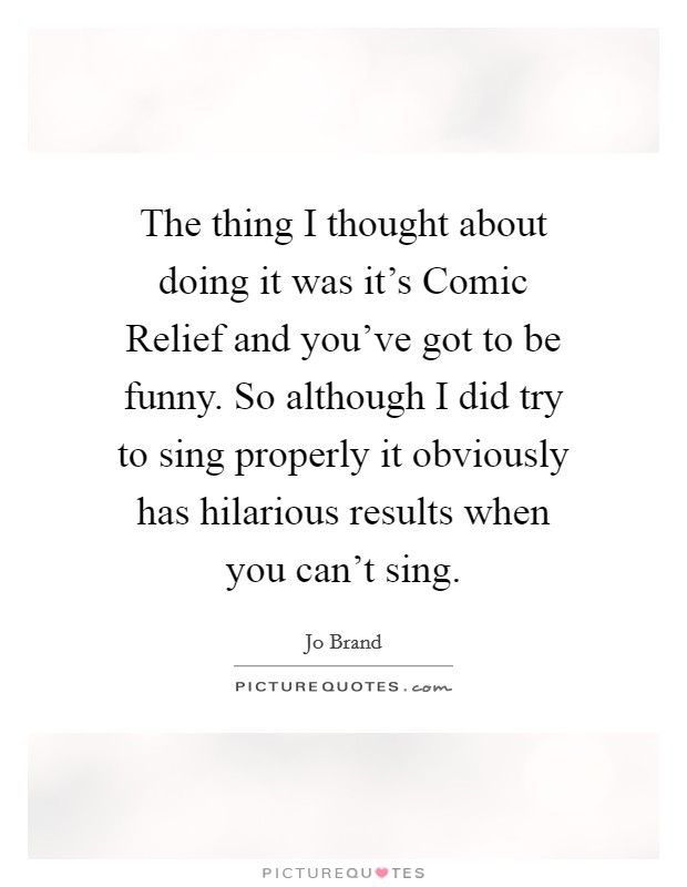 The thing I thought about doing it was it's Comic Relief and you've got to be funny. So although I did try to sing properly it obviously has hilarious results when you can't sing. Picture Quote #1