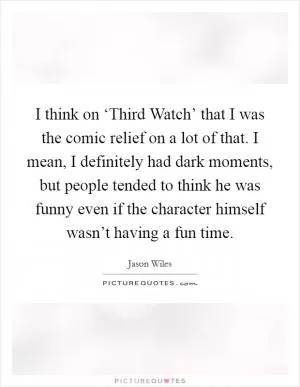 I think on ‘Third Watch’ that I was the comic relief on a lot of that. I mean, I definitely had dark moments, but people tended to think he was funny even if the character himself wasn’t having a fun time Picture Quote #1