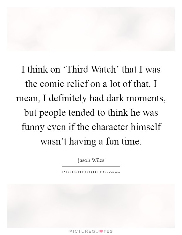 I think on ‘Third Watch' that I was the comic relief on a lot of that. I mean, I definitely had dark moments, but people tended to think he was funny even if the character himself wasn't having a fun time. Picture Quote #1