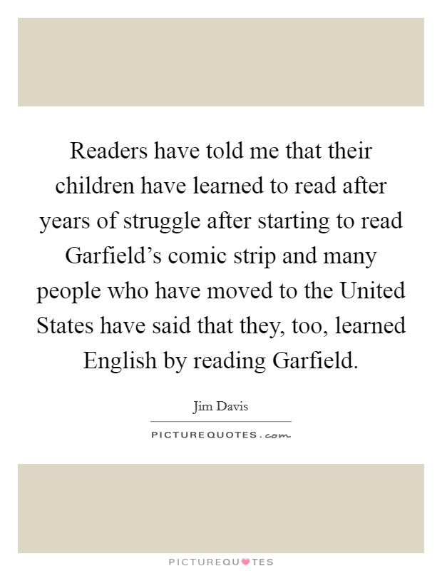 Readers have told me that their children have learned to read after years of struggle after starting to read Garfield's comic strip and many people who have moved to the United States have said that they, too, learned English by reading Garfield. Picture Quote #1