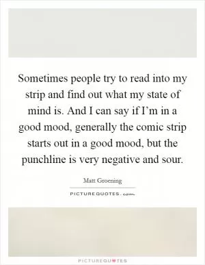 Sometimes people try to read into my strip and find out what my state of mind is. And I can say if I’m in a good mood, generally the comic strip starts out in a good mood, but the punchline is very negative and sour Picture Quote #1