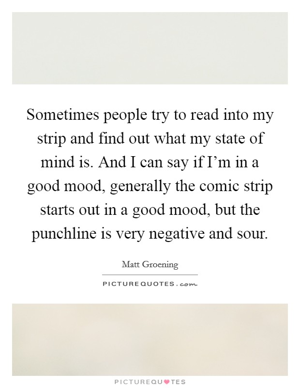 Sometimes people try to read into my strip and find out what my state of mind is. And I can say if I'm in a good mood, generally the comic strip starts out in a good mood, but the punchline is very negative and sour. Picture Quote #1