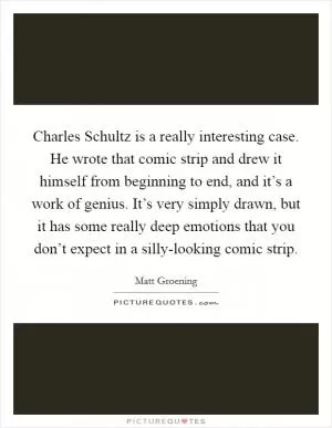 Charles Schultz is a really interesting case. He wrote that comic strip and drew it himself from beginning to end, and it’s a work of genius. It’s very simply drawn, but it has some really deep emotions that you don’t expect in a silly-looking comic strip Picture Quote #1