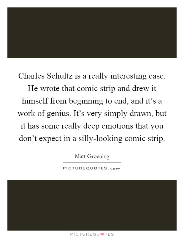 Charles Schultz is a really interesting case. He wrote that comic strip and drew it himself from beginning to end, and it's a work of genius. It's very simply drawn, but it has some really deep emotions that you don't expect in a silly-looking comic strip. Picture Quote #1