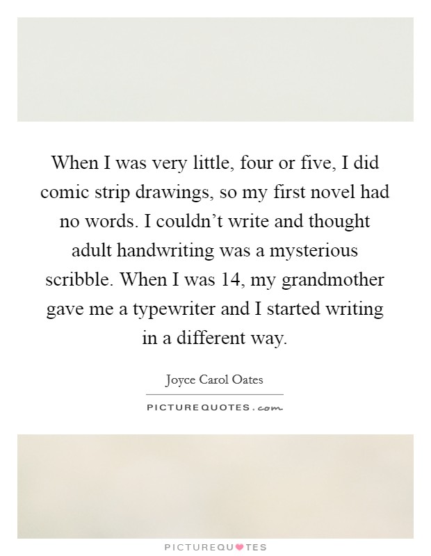 When I was very little, four or five, I did comic strip drawings, so my first novel had no words. I couldn't write and thought adult handwriting was a mysterious scribble. When I was 14, my grandmother gave me a typewriter and I started writing in a different way. Picture Quote #1
