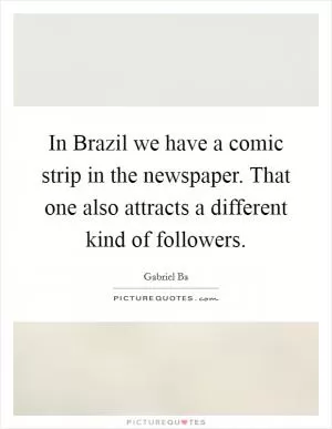 In Brazil we have a comic strip in the newspaper. That one also attracts a different kind of followers Picture Quote #1