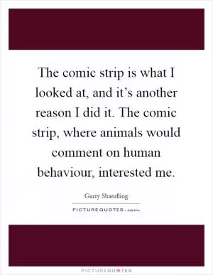 The comic strip is what I looked at, and it’s another reason I did it. The comic strip, where animals would comment on human behaviour, interested me Picture Quote #1