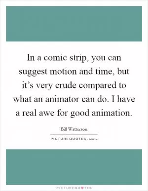 In a comic strip, you can suggest motion and time, but it’s very crude compared to what an animator can do. I have a real awe for good animation Picture Quote #1
