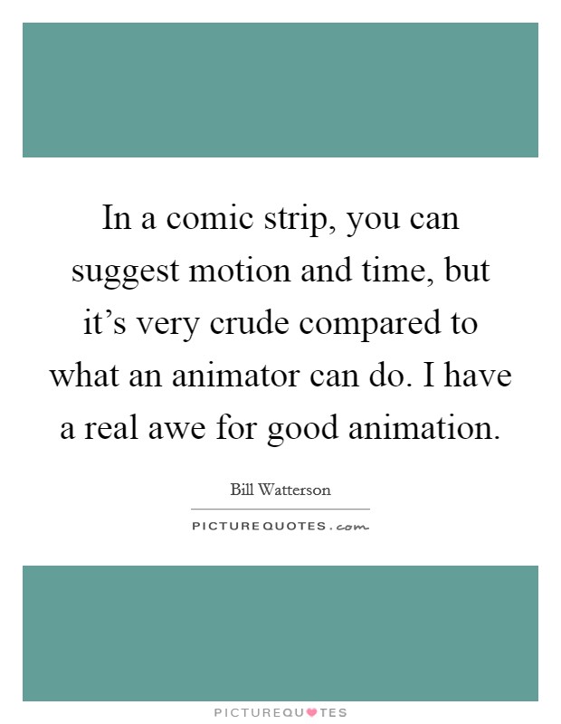 In a comic strip, you can suggest motion and time, but it's very crude compared to what an animator can do. I have a real awe for good animation. Picture Quote #1