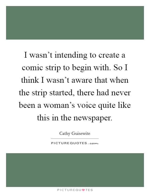 I wasn't intending to create a comic strip to begin with. So I think I wasn't aware that when the strip started, there had never been a woman's voice quite like this in the newspaper. Picture Quote #1