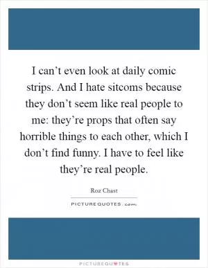 I can’t even look at daily comic strips. And I hate sitcoms because they don’t seem like real people to me: they’re props that often say horrible things to each other, which I don’t find funny. I have to feel like they’re real people Picture Quote #1