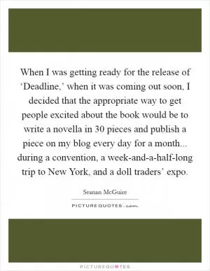When I was getting ready for the release of ‘Deadline,’ when it was coming out soon, I decided that the appropriate way to get people excited about the book would be to write a novella in 30 pieces and publish a piece on my blog every day for a month... during a convention, a week-and-a-half-long trip to New York, and a doll traders’ expo Picture Quote #1