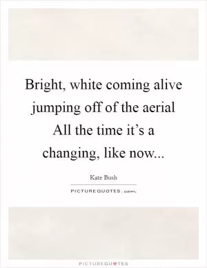 Bright, white coming alive jumping off of the aerial All the time it’s a changing, like now Picture Quote #1