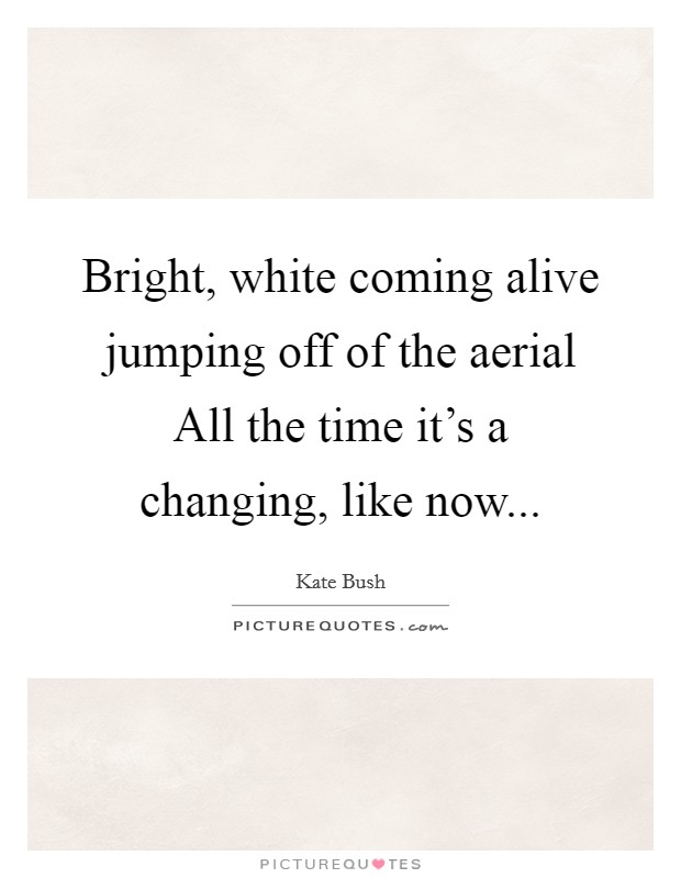 Bright, white coming alive jumping off of the aerial All the time it's a changing, like now... Picture Quote #1