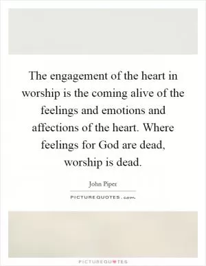 The engagement of the heart in worship is the coming alive of the feelings and emotions and affections of the heart. Where feelings for God are dead, worship is dead Picture Quote #1