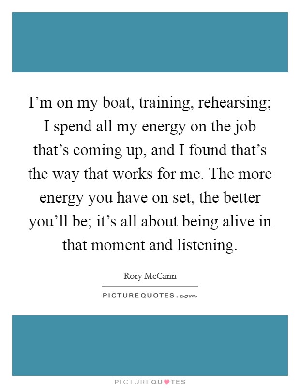 I'm on my boat, training, rehearsing; I spend all my energy on the job that's coming up, and I found that's the way that works for me. The more energy you have on set, the better you'll be; it's all about being alive in that moment and listening. Picture Quote #1