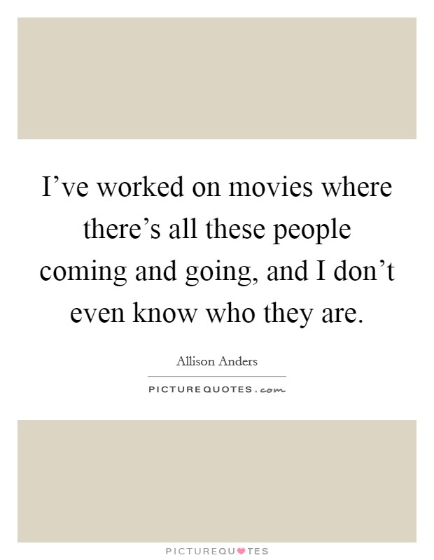 I've worked on movies where there's all these people coming and going, and I don't even know who they are. Picture Quote #1