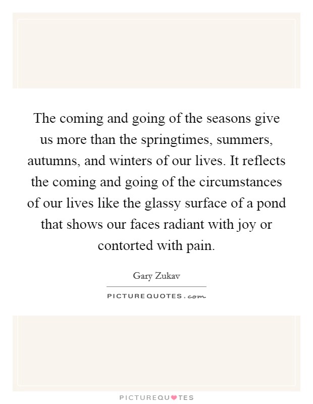 The coming and going of the seasons give us more than the springtimes, summers, autumns, and winters of our lives. It reflects the coming and going of the circumstances of our lives like the glassy surface of a pond that shows our faces radiant with joy or contorted with pain. Picture Quote #1
