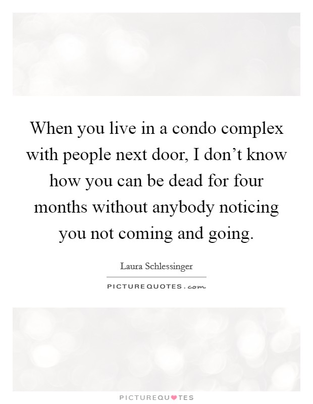 When you live in a condo complex with people next door, I don't know how you can be dead for four months without anybody noticing you not coming and going. Picture Quote #1