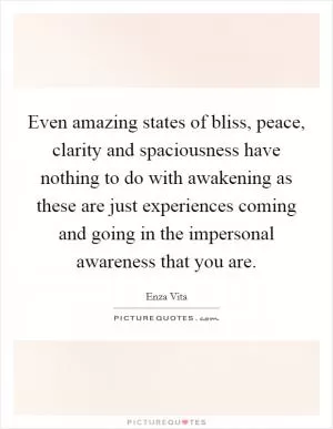 Even amazing states of bliss, peace, clarity and spaciousness have nothing to do with awakening as these are just experiences coming and going in the impersonal awareness that you are Picture Quote #1