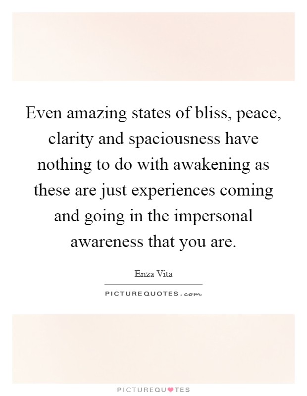 Even amazing states of bliss, peace, clarity and spaciousness have nothing to do with awakening as these are just experiences coming and going in the impersonal awareness that you are. Picture Quote #1