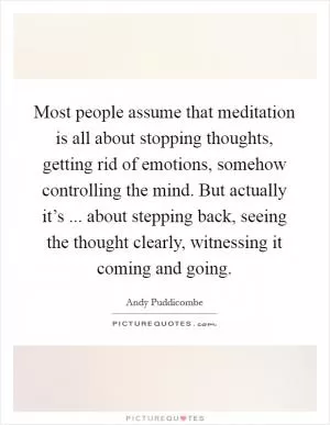 Most people assume that meditation is all about stopping thoughts, getting rid of emotions, somehow controlling the mind. But actually it’s ... about stepping back, seeing the thought clearly, witnessing it coming and going Picture Quote #1