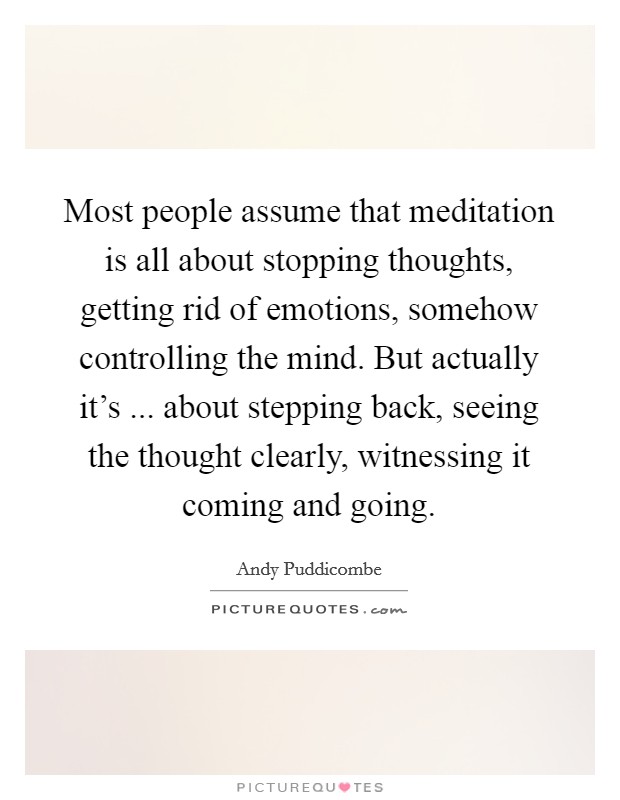Most people assume that meditation is all about stopping thoughts, getting rid of emotions, somehow controlling the mind. But actually it's ... about stepping back, seeing the thought clearly, witnessing it coming and going. Picture Quote #1