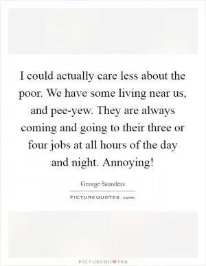 I could actually care less about the poor. We have some living near us, and pee-yew. They are always coming and going to their three or four jobs at all hours of the day and night. Annoying! Picture Quote #1