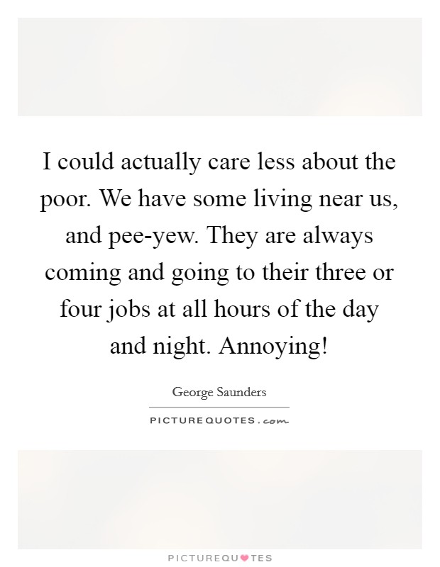 I could actually care less about the poor. We have some living near us, and pee-yew. They are always coming and going to their three or four jobs at all hours of the day and night. Annoying! Picture Quote #1