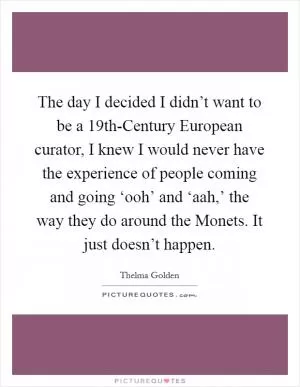 The day I decided I didn’t want to be a 19th-Century European curator, I knew I would never have the experience of people coming and going ‘ooh’ and ‘aah,’ the way they do around the Monets. It just doesn’t happen Picture Quote #1