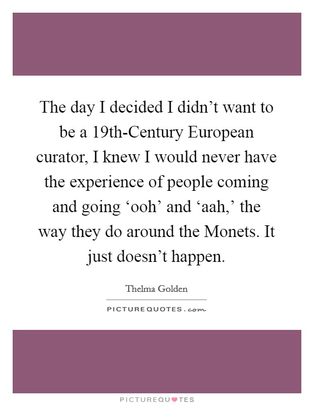 The day I decided I didn't want to be a 19th-Century European curator, I knew I would never have the experience of people coming and going ‘ooh' and ‘aah,' the way they do around the Monets. It just doesn't happen. Picture Quote #1