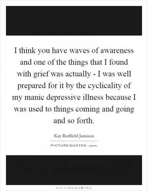 I think you have waves of awareness and one of the things that I found with grief was actually - I was well prepared for it by the cyclicality of my manic depressive illness because I was used to things coming and going and so forth Picture Quote #1