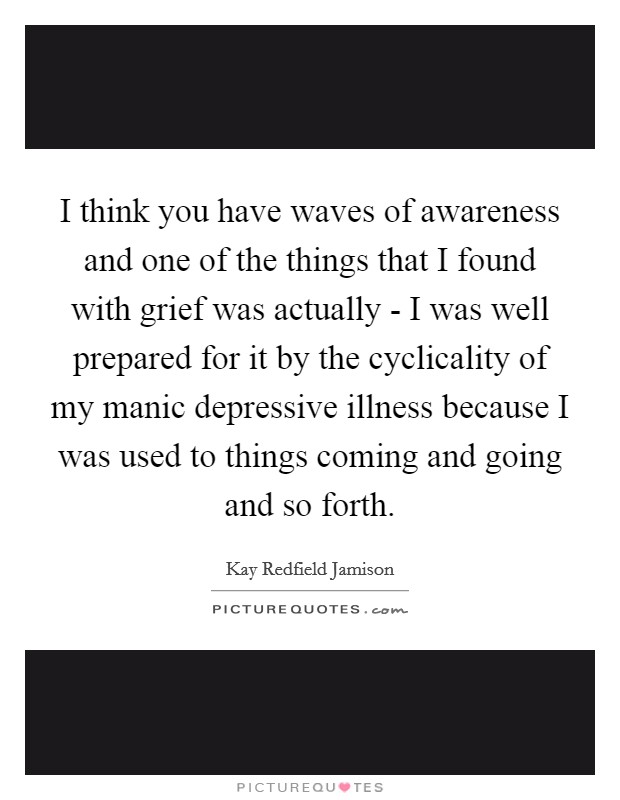 I think you have waves of awareness and one of the things that I found with grief was actually - I was well prepared for it by the cyclicality of my manic depressive illness because I was used to things coming and going and so forth. Picture Quote #1