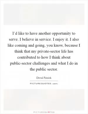 I’d like to have another opportunity to serve. I believe in service. I enjoy it. I also like coming and going, you know, because I think that my private-sector life has contributed to how I think about public-sector challenges and what I do in the public sector Picture Quote #1