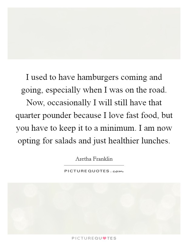 I used to have hamburgers coming and going, especially when I was on the road. Now, occasionally I will still have that quarter pounder because I love fast food, but you have to keep it to a minimum. I am now opting for salads and just healthier lunches. Picture Quote #1